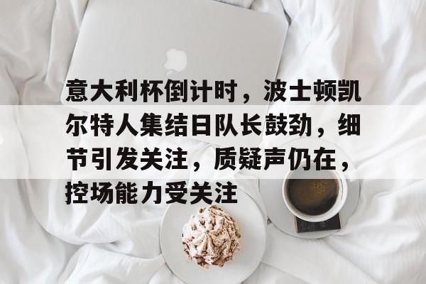 关于意大利杯倒计时，波士顿凯尔特人集结日队长鼓劲，细节引发关注，质疑声仍在，控场能力受关注的信息-易胜博