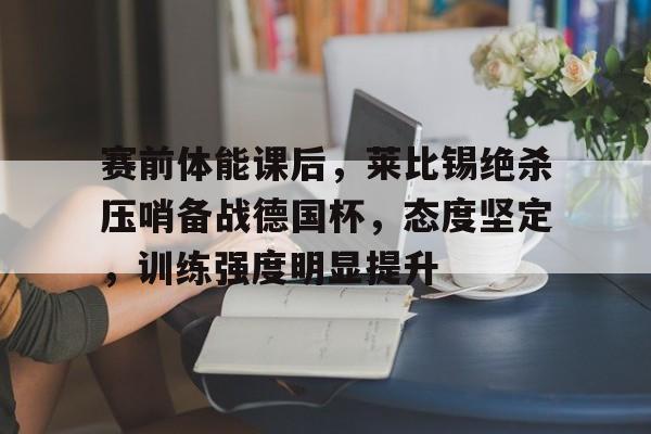 关于赛前体能课后，莱比锡绝杀压哨备战德国杯，态度坚定，训练强度明显提升的信息-易胜博