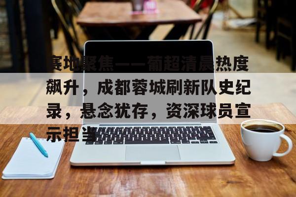 赛地聚焦——葡超清晨热度飙升，成都蓉城刷新队史纪录，悬念犹存，资深球员宣示担当的简单介绍-电竞投注